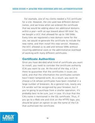 GEEK GUIDE  APACHE WEB SERVERS AND SSL AUTHENTICATION
13
For example, one of my clients needed a TLS certificate
for a site. However, the site used two different domain
names, and we knew when we ordered the certificate
that we would be adding about ten additional domains
within a year—with an eye toward about 60 total. So,
we bought a UCC that allowed for up to 100 SANs.
Every time we registered a new domain name for the
site, we would re-generate the certificate to include the
new name, and then install this new version. However,
the UCC allowed us to add and remove SANs without
incurring additional costs or the administrative overhead
of working with many different certificates.
Certificate Authorities
Once you have decided what kind of certificate you want
to install, you need to consider the certificate authority
(CA) you want to use. At the end of the day, a CA is
there to guarantee that the certificates it issues are
valid, and that the information the certificates contain
hasn’t been tampered with. As a result, you want to
choose a CA whose certificates have been installed in a
large number of browsers. As a general rule, nearly any
CA vendor will be recognized by your browser, but if
you’re going to purchase from a smaller operation, it’s
probably best to be sure, just in case. It’s true that the
CA’s name is mentioned in the SSL certificate. Thus, if
you go to a Web site and click on the HTTPS logo, you
should be given an option to see the name of the CA
that authorized the certificate.
 