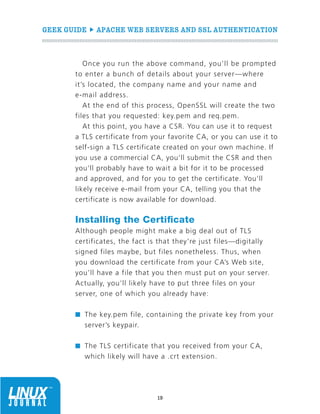GEEK GUIDE  APACHE WEB SERVERS AND SSL AUTHENTICATION
19
Once you run the above command, you’ll be prompted
to enter a bunch of details about your server—where
it’s located, the company name and your name and
e-mail address.
At the end of this process, OpenSSL will create the two
files that you requested: key.pem and req.pem.
At this point, you have a CSR. You can use it to request
a TLS certificate from your favorite CA, or you can use it to
self-sign a TLS certificate created on your own machine. If
you use a commercial CA, you’ll submit the CSR and then
you’ll probably have to wait a bit for it to be processed
and approved, and for you to get the certificate. You’ll
likely receive e-mail from your CA, telling you that the
certificate is now available for download.
Installing the Certificate
Although people might make a big deal out of TLS
certificates, the fact is that they’re just files—digitally
signed files maybe, but files nonetheless. Thus, when
you download the certificate from your CA’s Web site,
you’ll have a file that you then must put on your server.
Actually, you’ll likely have to put three files on your
server, one of which you already have:
n	 The key.pem file, containing the private key from your
server’s keypair.
n	 The TLS certificate that you received from your CA,
which likely will have a .crt extension.
 