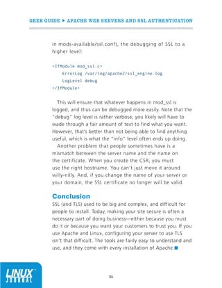 GEEK GUIDE  APACHE WEB SERVERS AND SSL AUTHENTICATION
24
in mods-available/ssl.conf), the debugging of SSL to a
higher level:
IfModule mod_ssl.c
ErrorLog /var/log/apache2/ssl_engine.log
LogLevel debug
/IfModule
This will ensure that whatever happens in mod_ssl is
logged, and thus can be debugged more easily. Note that the
“debug” log level is rather verbose; you likely will have to
wade through a fair amount of text to find what you want.
However, that’s better than not being able to find anything
useful, which is what the “info” level often ends up doing.
Another problem that people sometimes have is a
mismatch between the server name and the name on
the certificate. When you create the CSR, you must
use the right hostname. You can’t just move it around
willy-nilly. And, if you change the name of your server or
your domain, the SSL certificate no longer will be valid.
Conclusion
SSL (and TLS) used to be big and complex, and difficult for
people to install. Today, making your site secure is often a
necessary part of doing business—either because you must
do it or because you want your customers to trust you. If you
use Apache and Linux, configuring your server to use TLS
isn’t that difficult. The tools are fairly easy to understand and
use, and they come with every installation of Apache.n
 