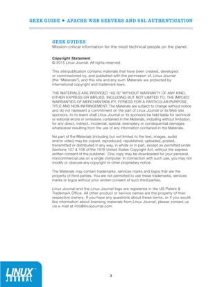 GEEK GUIDE  APACHE WEB SERVERS AND SSL AUTHENTICATION
3
GEEK GUIDES:
Mission-critical information for the most technical people on the planet.
Copyright Statement
© 2015 Linux Journal. All rights reserved. 
This site/publication contains materials that have been created, developed
or commissioned by, and published with the permission of, Linux Journal
(the “Materials”), and this site and any such Materials are protected by
international copyright and trademark laws.
THE MATERIALS ARE PROVIDED “AS IS” WITHOUT WARRANTY OF ANY KIND,
EITHER EXPRESS OR IMPLIED, INCLUDING BUT NOT LIMITED TO, THE IMPLIED
WARRANTIES OF MERCHANTABILITY, FITNESS FOR A PARTICULAR PURPOSE,
TITLE AND NON-INFRINGEMENT. The Materials are subject to change without notice
and do not represent a commitment on the part of Linux Journal or its Web site
sponsors. In no event shall Linux Journal or its sponsors be held liable for technical
or editorial errors or omissions contained in the Materials, including without limitation,
for any direct, indirect, incidental, special, exemplary or consequential damages
whatsoever resulting from the use of any information contained in the Materials.
No part of the Materials (including but not limited to the text, images, audio
and/or video) may be copied, reproduced, republished, uploaded, posted,
transmitted or distributed in any way, in whole or in part, except as permitted under
Sections 107  108 of the 1976 United States Copyright Act, without the express
written consent of the publisher.  One copy may be downloaded for your personal,
noncommercial use on a single computer. In connection with such use, you may not
modify or obscure any copyright or other proprietary notice.
The Materials may contain trademarks, services marks and logos that are the
property of third parties. You are not permitted to use these trademarks, services
marks or logos without prior written consent of such third parties.
Linux Journal and the Linux Journal logo are registered in the US Patent 
Trademark Office. All other product or service names are the property of their
respective owners. If you have any questions about these terms, or if you would
like information about licensing materials from Linux Journal, please contact us
via e-mail at info@linuxjournal.com.
 