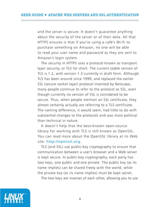 GEEK GUIDE  APACHE WEB SERVERS AND SSL AUTHENTICATION
8
and the server is secure. It doesn’t guarantee anything
about the security of the server or of their data. All that
HTTPS ensures is that if you’re using a café’s Wi-Fi to
purchase something on Amazon, no one will be able
to read your user name and password as they are sent to
Amazon’s login system.
The security in HTTPS uses a protocol known as transport
layer security, or TLS for short. The current stable version of
TLS is 1.2, with version 1.3 currently in draft form. Although
TLS has been around since 1999, and replaced the earlier
SSL (secure socket layer) protocol invented by Netscape,
many people continue to refer to the protocol as SSL, even
though currently no version of SSL is considered to be
secure. Thus, when people mention an SSL certificate, they
almost certainly actually are referring to a TLS certificate.
The naming difference, it would seem, had little to do with
substantial changes to the protocols and was more political
than technical in nature.
It doesn’t help that the best-known open-source
library for working with TLS is still known as OpenSSL.
You can read more about the OpenSSL library at its Web
site: http://openssl.org.
TLS (and SSL) use public-key cryptography to ensure that
communication between a user’s browser and a Web server
is kept secure. In public-key cryptography, each party has
two keys, one public and one private. The public key (as its
name implies) can be shared freely with the world, while
the private key (as its name implies) must be kept secret.
The two keys are inverses of each other, allowing you to use
 