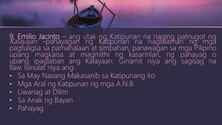 9. Emilio Jacinto – ang utak ng Katipunan na naging patnugot ng
Kalayaan –pahayagan ng Katipunan na naglalaman ng mga
pagtuligsa sa pamahalaan at simbahan, panawagan sa mga Pilipino
upang magkaisa at magmithi ng kasarinlan, ng pahayag o
upang ipaglaban ang Kalayaan. Ginamit niya ang sagisag na
Ilaw. Isinulat niya ang:
• Sa May Nasang Makasanib sa Katipunang ito
• Mga Aral ng Katipunan ng mga A.N.B.
• Liwanag at Dilim
• Sa Anak ng Bayan
• Pahayag
 