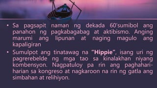 • Sa pagsapit naman ng dekada 60’sumibol ang
panahon ng pagkabagabag at aktibismo. Anging
marumi ang lipunan at naging magulo ang
kapaligiran
• Sumulpot ang tinatawag na “Hippie”, isang uri ng
pagrerebelde ng mga tao sa kinalakhan niyang
kombensyon. Nagpatuloy pa rin ang paghahari-
harian sa kongreso at nagkaroon na rin ng gatla ang
simbahan at relihiyon.
 