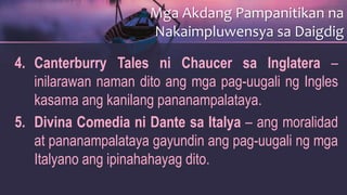 4. Canterburry Tales ni Chaucer sa Inglatera –
inilarawan naman dito ang mga pag-uugali ng Ingles
kasama ang kanilang pananampalataya.
5. Divina Comedia ni Dante sa Italya – ang moralidad
at pananampalataya gayundin ang pag-uugali ng mga
Italyano ang ipinahahayag dito.
Mga Akdang Pampanitikan na
Nakaimpluwensya sa Daigdig
 