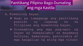 Panitikang Pilipino Bago Dumating
ang mga Kastila
A. Kuwentong Bayan
 Bago pa lumaganap ang panitikang
pasulat ay laganap na sa
Pilipinas ang kuwentong bayan.
 Sinasabing ang mga pag-aari ng
bayan ay sumasalamin sa mayamang
kultura, kamalayan, paniniwala at
mga kaugalian ng ating mga ninuno
 