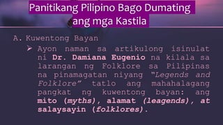 Panitikang Pilipino Bago Dumating
ang mga Kastila
A. Kuwentong Bayan
 Ayon naman sa artikulong isinulat
ni Dr. Damiana Eugenio na kilala sa
larangan ng Folklore sa Pilipinas
na pinamagatan niyang “Legends and
Folklore” tatlo ang mahahalagang
pangkat ng kuwentong bayan: ang
mito (myths), alamat (leagends), at
salaysayin (folklores).
 