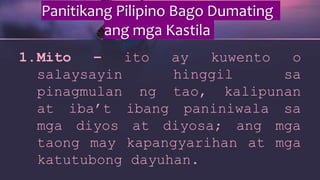 Panitikang Pilipino Bago Dumating
ang mga Kastila
1.Mito – ito ay kuwento o
salaysayin hinggil sa
pinagmulan ng tao, kalipunan
at iba’t ibang paniniwala sa
mga diyos at diyosa; ang mga
taong may kapangyarihan at mga
katutubong dayuhan.
 
