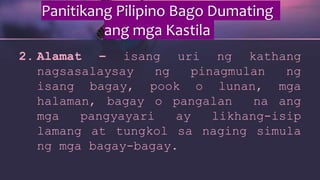 Panitikang Pilipino Bago Dumating
ang mga Kastila
2. Alamat – isang uri ng kathang
nagsasalaysay ng pinagmulan ng
isang bagay, pook o lunan, mga
halaman, bagay o pangalan na ang
mga pangyayari ay likhang-isip
lamang at tungkol sa naging simula
ng mga bagay-bagay.
 