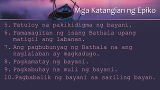 5. Patuloy na pakikidigma ng bayani.
6. Pamamagitan ng isang Bathala upang
matigil ang labanan.
7. Ang pagbubunyag ng Bathala na ang
naglalaban ay magkadugo.
8. Pagkamatay ng bayani.
9. Pagkabuhay na muli ng bayani.
10.Pagbabalik ng bayani sa sariling bayan.
Mga Katangian ng Epiko
 