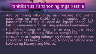 • Ang panitikang Pilipino ay naniniwalang ang unang
pananakop ng mga Kastila sa ating kapuluan ay ang
pananatili rito ni Miguel Lopez de Legaspi noong 1565
bilang kauna-unahang kastilang gobernadora-heneral.
• Humigit-kumulang 44 taon naman ang lumipas bago
narating ni Magellan ang Pilipinas noong 1521.
• Nasakop at at naging kolonya ng Espanya ang Pilipinas
sa loob ng 333 taon (1565-1898). Noong panahong iyon,
kolonya ng Espanya ang Mexico.
Panitikan sa Panahon ng mga Kastila
 