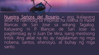 Nuestra Seńora del Rosario – ang ikalawang
aklat na nalimbag sa Pilipinas na nilikha ni Padre
Blancas de San Jose sa wikang Tagalog.
Katuwang ni P
. Blancas de San Jose sa
paglilimbag ay si Juan De Vera, isang mestisong
Intsik. Ang aklat na ito ay naglalaman ng mga
nobena, santos, ehersisyo, at buhay ng mga
santo.
 