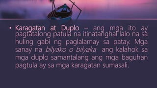 • Karagatan at Duplo – ang mga ito ay
pagtatalong patula na itinatanghal lalo na sa
huling gabi ng paglalamay sa patay. Mga
sanay na bilyako o bilyaka ang kalahok sa
mga duplo samantalang ang mga baguhan
pagtula ay sa mga karagatan sumasali.
 