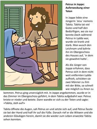 Petrus in Joppe:
Auferweckung einer
Toten
In Joppe lebte eine
Jüngerin ´Jesu` namens
Tabita. Tabita tat viel
Gutes und half den
Bedürftigen, wo sie nur
konnte.Doch während
Petrus in Lydda war,
wurde sie krank und
starb. Man wusch den
Leichnam und bahrte
ihn im Obergeschoss
des Hauses auf, ´in dem
sie gewohnt hatte`.
Als die Jünger von
Joppe erfuhren, dass
Petrus sich in dem nicht
weit entfernten Lydda
aufhielt, schickten sie
zwei Männer zu ihm
mit der Bitte, so schnell
wie möglich zu ihnen zu
kommen. Petrus ging unverzüglich mit. In Joppe angekommen, wurde er in
das Zimmer im Obergeschoss geführt, in dem Tabita aufgebahrt war. Petrus
kniete er nieder und betete. Dann wandte er sich zu der Toten und sagte:
»Tabita, steh auf!«
Tabita öffnete die Augen, sah Petrus an und setzte sich auf, und Petrus fasste
sie bei der Hand und half ihr auf die Füße. Danach rief er die Witwen und die
anderen Gläubigen herein, damit sie die wieder zum Leben erweckte Tabita
sehen konnten.
 