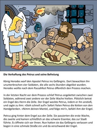 Die Verhaftung des Petrus und seine Befreiung
König Herodes warf den Apostel Petrus ins Gefängnis. Dort bewachten ihn
ununterbrochen vier Soldaten, die alle sechs Stunden abgelöst wurden.
Herodes wollte nach dem Passahfest Petrus öffentlich den Prozess machen.
In der letzten Nacht vor dem Prozess schlief Petrus angekettet zwischen zwei
Soldaten, während zwei andere vor der Zelle Wache hielten. Plötzlich betrat
ein Engel des Herrn die Zelle. Der Engel weckte Petrus, indem er ihn anstieß,
und sagte zu ihm: »Steh schnell auf!« Sofort fielen Petrus die Ketten von den
Handgelenken. »Nimm deinen Mantel, und folge mir!«, befahl ihm der Engel.
Petrus ging hinter dem Engel aus der Zelle. Sie passierten die erste Wache,
die zweite und kamen schließlich an das schwere Eisentor, das zur Stadt
führte. Es öffnete sich vor ihnen. Nun hatten sie das Gefängnis verlassen und
bogen in eine schmale Straße ein und da verschwand der Engel.
 