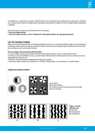 www.mindmatic.com.ar
La Gestalt tuvo, sobretodo, una gran importancia por sus contribuciones al estudio de la percepción, definien-
do una serie de principios de organización perceptiva que permiten captar de forma integral estas totalidades
o gestalts.
Estos principios se estructuran básicamente en dos leyes:
• Ley de la figura-fondo
• Ley de la buena forma o de la “Pregnancia” (llamada también Ley del agrupamiento)
LEY DE FIGURA FONDO
Según la Ley de la figura-fondo, el proceso perceptivo remite a un mecanismo básico según el cual tendemos
a focalizar nuestra atención sobre un objeto o determinado grupo de objetos (figura) destacándolos del resto
de los objetos que los envuelven (fondo).
En una imagen hay dos partes diferenciadas:
• A una de ellas le damos más trascendencia comunicativa o figura y la que la acompaña: fondo.
• Ambas no son perceptibles a la vez, y puede haber alternancia de ambas partes (ver una antes que la otra
dependiendo del que la ve).
• También influye la distancia desde donde estemos situados.
• Tiene que haber siempre una FIGURA y un FONDO, Relacionado con la oclusión y la profundidad.
EJEMPLOS FIGURA-FONDO
A: ambiguo
B: tamaño relativo
C: simetría y eje principal (vertical, horizontal)
D: por contraste
Figura / Fondo
definido por:
A: Simetría
B: Convexidad
D: Paralelismo
02/11
 
