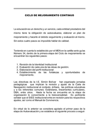 1
CICLO DE MEJORAMIENTO CONTINUO
La educaciónes un derecho y un servicio, cada entidad prestadora del
mismo tiene la obligación de autoevaluarse, elaborar un plan de
mejoramiento y hacerle el debido seguimiento y evaluación al mismo.
Sin estos cuatro pasos es imposible hablar de calidad.
Teniendo en cuenta lo establecido por el MEN en la cartilla serie guías
Número 34, dentro de la primera etapa del Ciclo de mejoramiento se
encuentran los siguientes pasos:
1. Revisión de la Identidad Institucional
2. Evaluación de cada una de las áreas de gestión.
3. Elaboración del perfil institucional
4. Establecimiento de las fortalezas y oportunidades de
mejoramiento.
Las directivas de la I.E. Simón Bolívar han organizado jornadas
pedagógicas que implican la revisión y ajuste de la Carta de
Navegación institucional al contexto, énfasis, las políticas educativas
y a los referentes comunes: Estándares, lineamientos curriculares,
DBA, entre otros. Hasta la fecha se encuentra en la etapa de
organización lo concerniente a la transversalidad. Es pertinente
señalar que el SIEE institucional entra en revisión para los respectivos
ajustes, así como el Manual de Convivencia.
En virtud de lo anterior se considera agotado el primer paso de la
etapa de Autoevaluación y se establece el siguiente proceso a seguir:
 