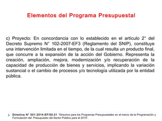 Elementos del Programa Presupuestal 
c) Proyecto: En concordancia con lo establecido en el artículo 2° del 
Decreto Supremo N° 102-2007-EF3 (Reglamento del SNIP), constituye 
una intervención limitada en el tiempo, de la cual resulta un producto final, 
que concurre a la expansión de la acción del Gobierno. Representa la 
creación, ampliación, mejora, modernización y/o recuperación de la 
capacidad de producción de bienes y servicios, implicando la variación 
sustancial o el cambio de procesos y/o tecnología utilizada por la entidad 
pública. 
Directiva N° 001-2014-EF/50.01 “Directiva para los Programas Presupuestales en el marco de la Programación y 
Formulación del Presupuesto del Sector Público para el 2015”. 
 