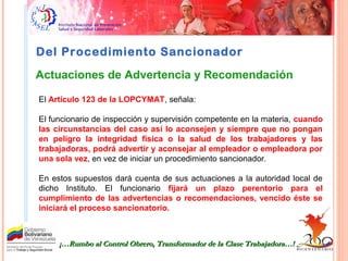 Del Procedimiento Sancionador
El Artículo 123 de la LOPCYMAT, señala:
El funcionario de inspección y supervisión competente en la materia, cuando
las circunstancias del caso así lo aconsejen y siempre que no pongan
en peligro la integridad física o la salud de los trabajadores y las
trabajadoras, podrá advertir y aconsejar al empleador o empleadora por
una sola vez, en vez de iniciar un procedimiento sancionador.
En estos supuestos dará cuenta de sus actuaciones a la autoridad local de
dicho Instituto. El funcionario fijará un plazo perentorio para el
cumplimiento de las advertencias o recomendaciones, vencido éste se
iniciará el proceso sancionatorio.
¡…Rumbo al Control Obrero, Transformador de la Clase Trabajadora…!¡…Rumbo al Control Obrero, Transformador de la Clase Trabajadora…!
Actuaciones de Advertencia y Recomendación
 