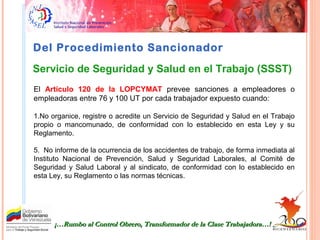 Del Procedimiento Sancionador
¡…Rumbo al Control Obrero, Transformador de la Clase Trabajadora…!¡…Rumbo al Control Obrero, Transformador de la Clase Trabajadora…!
Servicio de Seguridad y Salud en el Trabajo (SSST)
El Artículo 120 de la LOPCYMAT prevee sanciones a empleadores o
empleadoras entre 76 y 100 UT por cada trabajador expuesto cuando:
1.No organice, registre o acredite un Servicio de Seguridad y Salud en el Trabajo
propio o mancomunado, de conformidad con lo establecido en esta Ley y su
Reglamento.
5. No informe de la ocurrencia de los accidentes de trabajo, de forma inmediata al
Instituto Nacional de Prevención, Salud y Seguridad Laborales, al Comité de
Seguridad y Salud Laboral y al sindicato, de conformidad con lo establecido en
esta Ley, su Reglamento o las normas técnicas.
 