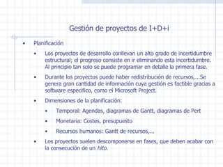 Gestión de proyectos de I+D+i Planificación Los proyectos de desarrollo conllevan un alto grado de incertidumbre estructural; el progreso consiste en ir eliminando esta incertidumbre. Al principio tan solo se puede programar en detalle la primera fase.  Durante los proyectos puede haber redistribución de recursos,...Se genera gran cantidad de información cuya gestión es factible gracias a software especifico, como el Microsoft Project. Dimensiones de la planificación:  Temporal: Agendas, diagramas de Gantt, diagramas de Pert Monetaria: Costes, presupuesto Recursos humanos: Gantt de recursos,... Los proyectos suelen descomponerse en fases, que deben acabar con la consecución de un  hito .  