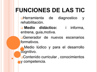 Herramienta de diagnostico y
rehabilitación.
 Medio didáctico: i informa,
entrena, guia,motiva.
Generador de nuevos escenarios
formativos.
 Medio lúdico y para el desarrollo
cognitivo.
Contenido curricular , conocimientos
y competencia.
FUNCIONES DE LAS TIC
 