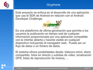 Gryphone Este proyecto se enfoca en el desarrollo de una aplicación que usa el SDK de Android en relación con el Android Developer Challenge. Es una plataforma de última generación que permite a los usuarios la publicación en tiempo real de cualquier información proporcionada por una aplicación compatible con la interfaz abierta y hacerla visible en cualquier dispositivo incluyendo el navegador web.  Puede ser un flujo de datos o un fichero de datos. El sistema ofrece posibilidades desde: bitácora móvil, diario compartido, fotos en directo y subidas de video, localización GPS, listas de reproducción de música, ... 