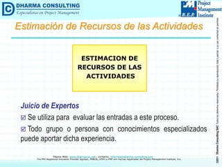 ©2011
Dharma
Consulting
SAC
Todos
los
derechos
reservados.
Prohibida
su
reproducción
total
o
parcial,
o
su
uso
comercial
sin
permiso
del
autor.
Página Web: www.dharmacon.net , contacto: informes@dharma-consulting.com
The PMI Registered Education Provider logotipo, PMBOK, OPM3 y PMP son marcas registradas del Project Management Institute, Inc.
Juicio de Expertos
 Se utiliza para evaluar las entradas a este proceso.
 Todo grupo o persona con conocimientos especializados
puede aportar dicha experiencia.
ESTIMACION DE
RECURSOS DE LAS
ACTIVIDADES
Estimación de Recursos de las Actividades
 