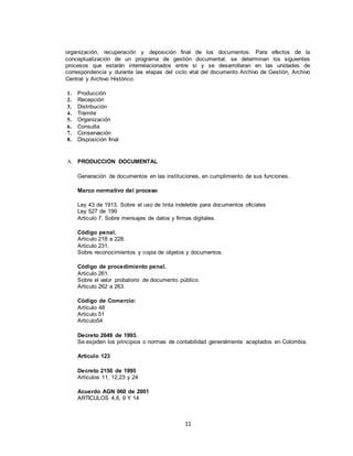 11
organización, recuperación y deposición final de los documentos. Para efectos de la
conceptualización de un programa de gestión documental, se determinan los siguientes
procesos que estarán interrelacionados entre si y se desarrollaran en las unidades de
correspondencia y durante las etapas del ciclo vital del documento Archivo de Gestión, Archivo
Central y Archivo Histórico:
1. Producción
2. Recepción
3. Distribución
4. Tramite
5. Organización
6. Consulta
7. Conservación
8. Disposición final
A. PRODUCCIÓN DOCUMENTAL
Generación de documentos en las instituciones, en cumplimiento de sus funciones.
Marco normativo del proceso
Ley 43 de 1913. Sobre el uso de tinta indeleble para documentos oficiales
Ley 527 de 199
Articulo 7. Sobre mensajes de datos y firmas digitales.
Código penal.
Articulo 218 a 228.
Articulo 231.
Sobre reconocimientos y copia de objetos y documentos.
Código de procedimiento penal.
Articulo 261.
Sobre el valor probatorio de documento público.
Articulo 262 a 263.
Código de Comercio:
Artículo 48
Articulo 51
Articulo54
Decreto 2649 de 1993.
Se expiden los principios o normas de contabilidad generalmente aceptados en Colombia.
Articulo 123
Decreto 2150 de 1995
Artículos 11, 12,23 y 24
Acuerdo AGN 060 de 2001
ARTICULOS 4,6, 9 Y 14
 