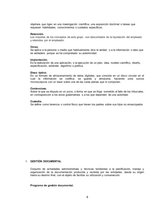 8
objetivos que rigen en una investigación científica, una exposición doctrinal o tareas que
requieran habilidades, conocimientos o cuidados específicos.
Retención.
Los importes de los conceptos de este grupo son descontados de la liquidación del empleado
y retenidos por el empleador.
Veraz.
Se aplica a la persona o medio que habitualmente dice la verdad, o a la información o dato que
es verdadero porque se ha comprobado su autenticidad
Implantación.
Es la realización de una aplicación, o la ejecución de un plan, idea, modelo científico, diseño,
especificación, estándar, algoritmo o política.
Disco óptico.
Es un formato de almacenamiento de datos digitales, que consiste en un disco circular en el
cual la información se codifica, se guarda y almacena, haciendo unos surcos
microscópicos con un laser sobre una de las caras planas que lo componen.
Contencioso.
Sobre la que se disputa en un juicio, o forma en que se litiga sometido al fallo de los tribunales,
en contraposición a los actos gubernativos o a los que dependen de una autoridad.
Custodia.
Se define como tenencia o control físico que tienen los padres sobre sus hijos no emancipados
5. GESTIÓN DOCUMENTAL
Conjunto de actividades administrativas y técnicas tendientes a la planificación, manejo y
organización de la documentación producida y recibida por las entidades, desde su origen
hasta su destino final, con el objeto de facilitar su utilización y conservación.
Programa de gestión documental.
 