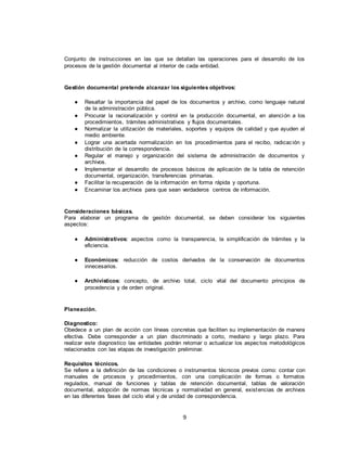 9
Conjunto de instrucciones en las que se detallan las operaciones para el desarrollo de los
procesos de la gestión documental al interior de cada entidad.
Gestión documental pretende alcanzar los siguientes objetivos:
● Resaltar la importancia del papel de los documentos y archivo, como lenguaje natural
de la administración pública.
● Procurar la racionalización y control en la producción documental, en atención a los
procedimientos, trámites administrativos y flujos documentales.
● Normalizar la utilización de materiales, soportes y equipos de calidad y que ayuden al
medio ambiente.
● Lograr una acertada normalización en los procedimientos para el recibo, radicación y
distribución de la correspondencia.
● Regular el manejo y organización del sistema de administración de documentos y
archivos.
● Implementar el desarrollo de procesos básicos de aplicación de la tabla de retención
documental, organización, transferencias primarias.
● Facilitar la recuperación de la información en forma rápida y oportuna.
● Encaminar los archivos para que sean verdaderos centros de información.
Consideraciones básicas.
Para elaborar un programa de gestión documental, se deben considerar los siguientes
aspectos:
● Administrativos: aspectos como la transparencia, la simplificación de trámites y la
eficiencia.
● Económicos: reducción de costos derivados de la conservación de documentos
innecesarios.
● Archivísticos: concepto, de archivo total, ciclo vital del documento principios de
procedencia y de orden original.
Planeación.
Diagnostico:
Obedece a un plan de acción con líneas concretas que faciliten su implementación de manera
efectiva. Debe corresponder a un plan discriminado a corto, mediano y largo plazo. Para
realizar este diagnostico las entidades podrán retomar o actualizar los aspectos metodológicos
relacionados con las etapas de investigación preliminar.
Requisitos técnicos.
Se refiere a la definición de las condiciones o instrumentos técnicos previos como: contar con
manuales de procesos y procedimientos, con una complicación de formas o formatos
regulados, manual de funciones y tablas de retención documental, tablas de valoración
documental, adopción de normas técnicas y normatividad en general, existencias de archivos
en las diferentes fases del ciclo vital y de unidad de correspondencia.
 