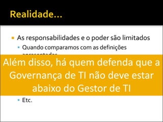 As responsabilidades e o poder são limitados 
Quando comparamos com as definições apresentadas 
Atuação espalhada em diversas áreas da TI: 
Segurança da Informação 
PMO 
Operações 
Etc. 
Além disso, há quem defenda que a Governança de TI não deve estar abaixo do Gestor de TI  