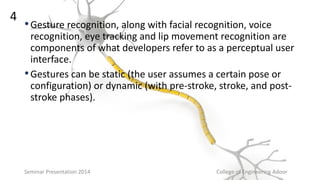 •Gesture recognition, along with facial recognition, voice
recognition, eye tracking and lip movement recognition are
components of what developers refer to as a perceptual user
interface.
•Gestures can be static (the user assumes a certain pose or
configuration) or dynamic (with pre-stroke, stroke, and post-
stroke phases).
Seminar Presentation 2014 College of Engineering Adoor
4
 