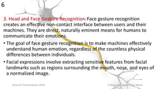 3. Head and Face Gesture Recognition:Face gesture recognition
creates an effective non-contact interface between users and their
machines. They are direct, naturally eminent means for humans to
communicate their emotions.
• The goal of face gesture recognition is to make machines effectively
understand human emotion, regardless of the countless physical
differences between individuals.
• Facial expressions involve extracting sensitive features from facial
landmarks such as regions surrounding the mouth, nose, and eyes of
a normalized image.
Seminar Presentation 2014 College of Engineering Adoor
6
 