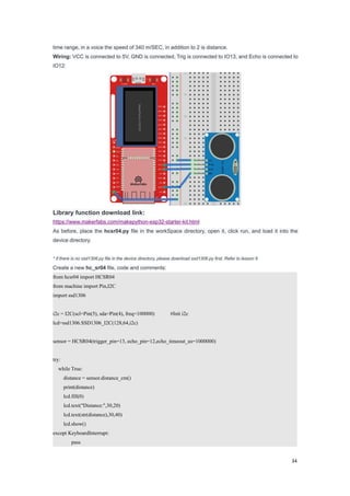 34
time range, in a voice the speed of 340 m/SEC, in addition to 2 is distance.
Wiring: VCC is connected to 5V, GND is connected, Trig is connected to IO13, and Echo is connected to
IO12:
Library function download link:
https://www.makerfabs.com/makepython-esp32-starter-kit.html
As before, place the hcsr04.py file in the workSpace directory, open it, click run, and load it into the
device directory.
* if there is no ssd1306.py file in the device directory, please download ssd1306.py first. Refer to lesson 6
Create a new hc_sr04 file, code and comments:
from hcsr04 import HCSR04
from machine import Pin,I2C
import ssd1306
i2c = I2C(scl=Pin(5), sda=Pin(4), freq=100000) #Init i2c
lcd=ssd1306.SSD1306_I2C(128,64,i2c)
sensor = HCSR04(trigger_pin=13, echo_pin=12,echo_timeout_us=1000000)
try:
while True:
distance = sensor.distance_cm()
print(distance)
lcd.fill(0)
lcd.text("Distance:",30,20)
lcd.text(str(distance),30,40)
lcd.show()
except KeyboardInterrupt:
pass
 