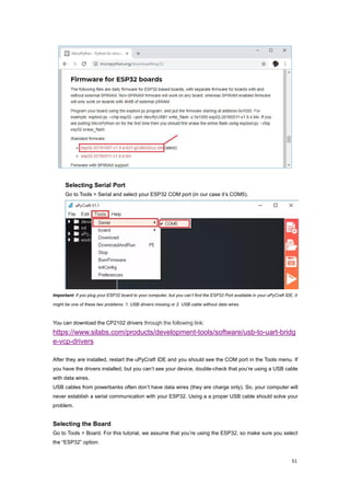 51
Selecting Serial Port
Go to Tools > Serial and select your ESP32 COM port (in our case it’s COM5).
Important: if you plug your ESP32 board to your computer, but you can’t find the ESP32 Port available in your uPyCraft IDE, it
might be one of these two problems: 1. USB drivers missing or 2. USB cable without data wires.
You can download the CP2102 drivers through the following link:
https://www.silabs.com/products/development-tools/software/usb-to-uart-bridg
e-vcp-drivers
After they are installed, restart the uPyCraft IDE and you should see the COM port in the Tools menu. If
you have the drivers installed, but you can’t see your device, double-check that you’re using a USB cable
with data wires.
USB cables from powerbanks often don’t have data wires (they are charge only). So, your computer will
never establish a serial communication with your ESP32. Using a a proper USB cable should solve your
problem.
Selecting the Board
Go to Tools > Board. For this tutorial, we assume that you’re using the ESP32, so make sure you select
the “ESP32” option:
 