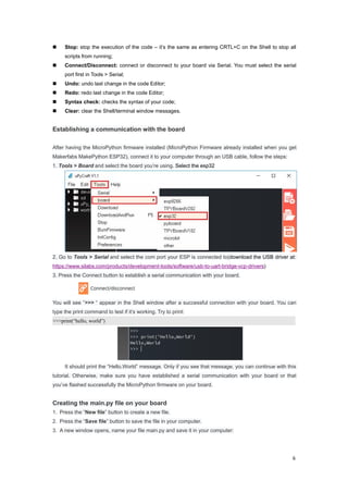 6
 Stop: stop the execution of the code – it’s the same as entering CRTL+C on the Shell to stop all
scripts from running;
 Connect/Disconnect: connect or disconnect to your board via Serial. You must select the serial
port first in Tools > Serial;
 Undo: undo last change in the code Editor;
 Redo: redo last change in the code Editor;
 Syntax check: checks the syntax of your code;
 Clear: clear the Shell/terminal window messages.
Establishing a communication with the board
After having the MicroPython firmware installed (MicroPython Firmware already installed when you get
Makerfabs MakePython ESP32), connect it to your computer through an USB cable, follow the steps:
1. Tools > Board and select the board you’re using. Select the esp32
2. Go to Tools > Serial and select the com port your ESP is connected to(download the USB driver at:
https://www.silabs.com/products/development-tools/software/usb-to-uart-bridge-vcp-drivers)
3. Press the Connect button to establish a serial communication with your board.
You will see “>>> “ appear in the Shell window after a successful connection with your board. You can
type the print command to test if it’s working. Try to print:
>>>print(“hello, world”)
It should print the “Hello,World” message. Only if you see that message, you can continue with this
tutorial. Otherwise, make sure you have established a serial communication with your board or that
you’ve flashed successfully the MicroPython firmware on your board.
Creating the main.py file on your board
1. Press the “New file” button to create a new file.
2. Press the “Save file” button to save the file in your computer.
3. A new window opens, name your file main.py and save it in your computer:
 