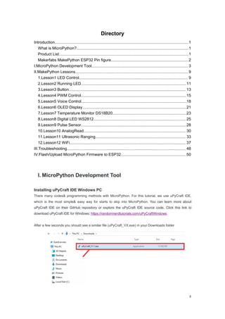 3
Directory
Introduction........................................................................................................................................1
What is MicroPython?..................................................................................................................1
Product List....................................................................................................................................1
Makerfabs MakePython ESP32 Pin figure...............................................................................2
I.MicroPython Development Tool.................................................................................................. 3
II.MakePython Lessons...................................................................................................................9
1.Lesson1 LED Control............................................................................................................... 9
2.Lesson2 Running LED...........................................................................................................11
3.Lesson3 Button....................................................................................................................... 13
4.Lesson4 PWM Control...........................................................................................................15
5.Lesson5 Voice Control...........................................................................................................18
6.Lesson6 OLED Display..........................................................................................................21
7.Lesson7 Temperature Monitor DS18B20...........................................................................23
8.Lesson8 Digital LED WS2812.............................................................................................. 25
9.Lesson9 Pulse Sensor...........................................................................................................28
10.Lesson10 AnalogRead........................................................................................................ 30
11.Lesson11 Ultrasonic Ranging............................................................................................ 33
12.Lesson12 WiFi...................................................................................................................... 37
III.Troubleshooting......................................................................................................................... 48
IV.Flash/Upload MicroPython Firmware to ESP32.................................................................. 50
I. MicroPython Development Tool
Installing uPyCraft IDE Windows PC
There many codes& programming methods with MicroPython. For this tutorial, we use uPyCraft IDE,
which is the most simple& easy way for starts to skip into MicroPython. You can learn more about
uPyCraft IDE on their GitHub repository or explore the uPyCraft IDE source code. Click this link to
download uPyCraft IDE for Windows: https://randomnerdtutorials.com/uPyCraftWindows.
After a few seconds you should see a similar file (uPyCraft_VX.exe) in your Downloads folder
 