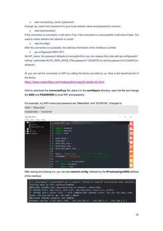 38
 wlan.connect('ap_name','password'):
Change 'ap_name' and 'password' to your local network name and password to connect
 wlan.isconnected():
If the connection is successful, it will return True, if the connection is unsuccessful, it will return False. You
need to check whether the network is correct
 wlan.ifconfig():
After the connection is successful, the address information of the interface is printed
 ap.config(essid='MKF-AP'):
Set AP_name, the password defaults to micropythoN,or you can replace this code with:ap.config(essid='
mkf-ap ',authmode=AUTH_WPA_WPA2_PSK,password='12345678') to set the password to12345678,or
whatever.
Or you can set the connection to WiFi by calling the library provided by us. Here is the download link of
the library:
https://www.makerfabs.com/makepython-esp32-starter-kit.html
Click to download the connectwifi.py file, place it in the workSpace directory, open the file and change
the SSID and PASSWORD to local WIF and password.
For example, my WIFI name and password are “Makerfabs” and “20160704”, changed to:
SSID = "Makerfabs"
PASSWORD = "20160704"
After saving and clicking run, you can see network config, followed by the IP/netmask/gw/DNS address
of the interface:
 