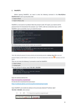 39
2. WebREPL
Before opening WebREPL, we need to enter the following command in the MicroPython
Shell/terminal to set it up and press enter:
>>>import webrepl
>>>import webrepl_setup
WebREPL is not turned on by default, follow the prompt to enter: “E” (open), you need to set the
password here 4-9 characters(in the example I use “12345”), after two consecutive input, confirm
WebREPL open successfully, input: y to restart the board.
The following figure shows that the restart was successful:
*Note: after setting the password, the device directory will automatically generate a webrepl_cfg.py file to save your
password. Maybe you didn't refresh it, so you didn't see it. You can try to disconnect it, then click reconnect, and it will
appear.
Then you can enter the following 2 commands to start the WebREPL:
>>>import webrepl
>>>webrepl.start()
Then you will see IP address: ws:// 192.168.1.109:8266
Open the webrepl address link:
http://micropython.org/webrepl/
Or click the link to download the local version:
https://codeload.github.com/micropython/webrepl/zip/master
Open WebREPL and modify the address to the previously obtained IP address: ws://
192.168.1.109:8266, click connect :
 