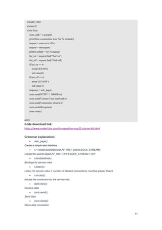 44
s.bind(('', 80))
s.listen(5)
while True:
conn, addr = s.accept()
print('Got a connection from %s' % str(addr))
request = conn.recv(1024)
request = str(request)
print('Content = %s' % request)
led_on = request.find('/?led=on')
led_off = request.find('/?led=off')
if led_on == 6:
print('LED ON')
led.value(0)
if led_off == 6:
print('LED OFF')
led.value(1)
response = web_page()
conn.send('HTTP/1.1 200 OKn')
conn.send('Content-Type: text/htmln')
conn.send('Connection: closenn')
conn.sendall(response)
conn.close()
app()
Code download link:
https://www.makerfabs.com/makepython-esp32-starter-kit.html
Grammar explanation:
 web_page():
Create a simple web interface
 s = socket.socket(socket.AF_INET, socket.SOCK_STREAM):
Create the socket object,AF_INET->IPV4,SOCK_STREAM->TCP
 s.bind(address):
Bindings for service roles
 s.listen(i):
Listen, for service roles, I: number of allowed connections, must be greater than 0
 s.accept():
Accept the connection for the service role
 conn.recv():
Receive data
 conn.send():
Send data
 conn.close():
Close data connection
 