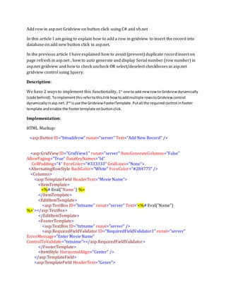Add row in asp.net Gridview on button click using C# and vb.net
In this article I am going to explain how to add a row in gridview to insert the record into
database on add new button click in asp.net.
In the previous article I have explained how to avoid (prevent) duplicate record insert on
page refresh in asp.net , how to auto generate and display Serial number (row number) in
asp.net gridview and how to check uncheck OR select/deselect checkboxes in asp.net
gridview control using Jquery.
Description:
We have 2 ways to implement this functionality. 1st
one to add new row to Gridview dynamically
(code behind). Toimplementthisrefertothislink how toaddmultiple rowstoGridview control
dynamicallyinasp.net.2nd
isuse the Gridview FooterTemplate.Putall the required control infooter
template andenable the footertemplate onbuttonclick.
Implementation:
HTML Markup:
<asp:Button ID="btnaddrow" runat="server" Text="Add New Record" />
<asp:GridView ID="GridView1" runat="server" AutoGenerateColumns="False"
AllowPaging="True" DataKeyNames="Id"
CellPadding="4" ForeColor="#333333" GridLines="None">
<AlternatingRowStyle BackColor="White" ForeColor="#284775" />
<Columns>
<asp:TemplateField HeaderText="Movie Name">
<ItemTemplate>
<%# Eval("Name") %>
</ItemTemplate>
<EditItemTemplate>
<asp:TextBox ID="txtname" runat="server" Text='<%# Eval("Name")
%>'></asp:TextBox>
</EditItemTemplate>
<FooterTemplate>
<asp:TextBox ID="txtname" runat="server" />
<asp:RequiredFieldValidator ID="RequiredFieldValidator1" runat="server"
ErrorMessage="Enter Movie Name"
ControlToValidate="txtname"></asp:RequiredFieldValidator>
</FooterTemplate>
<ItemStyle HorizontalAlign="Center" />
</asp:TemplateField>
<asp:TemplateField HeaderText="Genre">
 