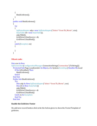 {
BindGridview();
}
}
public void BindGridview()
{
try
{
SqlDataAdapter adp = new SqlDataAdapter("Select * from Tb_Movie", con);
DataTable dt = new DataTable();
adp.Fill(dt);
GridView1.DataSource = dt;
GridView1.DataBind();
}
catch (Exception ex)
{
}
}
VB.net code:
Dim con As New
SqlConnection(ConfigurationManager.ConnectionStrings("connection").ToString())
Protected Sub Page_Load(sender As Object, e As System.EventArgs) Handles Me.Load
If Not IsPostBack Then
BindGridview()
End If
End Sub
Public Sub BindGridview()
Try
Dim adp As New SqlDataAdapter("Select * from Tb_Movie", con)
Dim dt As New DataTable()
adp.Fill(dt)
GridView1.DataSource = dt
GridView1.DataBind()
Catch ex As Exception
End Try
End Sub
Enable the Gridview Footer
On add new record button click write the below given to show the FooterTemplate of
gridview.
 