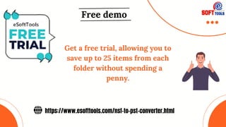 https://www.esofttools.com/nsf-to-pst-converter.html
Free demo
Get a free trial, allowing you to
save up to 25 items from each
folder without spending a
penny.
 