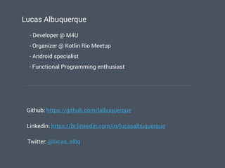 Lucas Albuquerque
- Developer @ M4U
- Android specialist
Github: https://github.com/lalbuquerque
Linkedin: https://br.linkedin.com/in/lucasalbuquerque
Twitter: @lucas_albq
- Organizer @ Kotlin Rio Meetup
- Functional Programming enthusiast
 