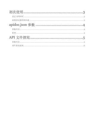 初次使⽤ 3...............................................................
Node.js 設定 3......................................................................................................................
兩個設定檔的相同處 3.........................................................................................................
apidoc.json 參數 4..................................................
參數列表 4............................................................................................................................
範例 4...................................................................................................................................
API ⽂件撰寫 5........................................................
參數列表 5............................................................................................................................
APIDOC 撰寫範例 6.............................................................................................................
 