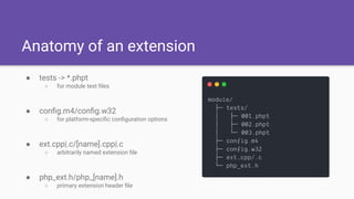 Anatomy of an extension
● tests -> *.phpt
○ for module test ﬁles
● conﬁg.m4/conﬁg.w32
○ for platform-speciﬁc conﬁguration options
● ext.cpp|.c/[name].cpp|.c
○ arbitrarily named extension ﬁle
● php_ext.h/php_[name].h
○ primary extension header ﬁle
 