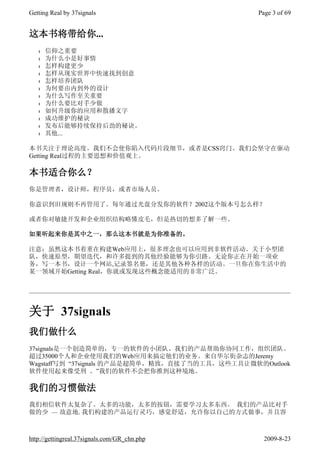Getting Real by 37signals                        Page 3 of 69


这本书将带给你...
   l   信仰之重要
   l   为什么小是好事情
   l   怎样构建更少
   l   怎样从现实世界中快速找到创意
   l   怎样培养团队
   l   为何要由内到外的设计
   l   为什么写作至关重要
   l   为什么要比对手少做
   l   如何升级你的应用和散播文字
   l   成功维护的秘诀
   l   发布后能够持续保持后劲的秘诀。
   l   其他...

本书关注于理论高度。我们不会使你陷入代码片段细节，或者是CSS窍门。我们会坚守在驱动
Getting Real过程的主要思想和价值观上。

本书适合你么？
你是管理者，设计师，程序员，或者市场人员。

你意识到旧规则不再管用了。每年通过光盘分发你的软件？2002这个版本号怎么样？

或者你对敏捷开发和企业组织结构略懂皮毛，但是热切的想多了解一些。

如果听起来你是其中之一，那么这本书就是为你准备的。

注意：虽然这本书着重在构建Web应用上，很多理念也可以应用到非软件活动。关于小型团
队，快速原型，期望迭代，和许多提到的其他经验能够为你引路。无论你正在开始一项业
务，写一本书，设计一个网站,记录签名册，还是其他各种各样的活动。一旦你在你生活中的
某一领域开始Getting Real，你就或发现这些概念能适用的非常广泛。




关于 37signals
我们做什么
37signals是一个创造简单的，专一的软件的小团队。我们的产品帮助你协同工作，组织团队。
超过35000个人和企业使用我们的Web应用来搞定他们的业务。来自华尔街杂志的Jeremy
Wagstaff写到 “37signals 的产品是超简单，精致，直接了当的工具，这些工具让微软的Outlook
软件使用起来像受刑 。”我们的软件不会把你推到这种境地。

我们的习惯做法
我们相信软件太复杂了。太多的功能，太多的按钮，需要学习太多东西。 我们的产品比对手
做的少 — 故意地. 我们构建的产品运行灵巧，感觉舒适，允许你以自己的方式做事，并且容



http://gettingreal.37signals.com/GR_chn.php        2009-8-23
 