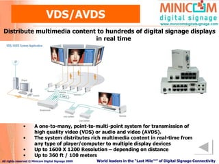 VDS/AVDS Distribute multimedia content to hundreds of digital signage displays in real time A one-to-many, point-to-multi-point system for transmission of high quality video (VDS) or audio and video (AVDS). The system distributes rich multimedia content in real-time from any type of player/computer to multiple display devices Up to 1600 X 1200 Resolution – depending on distance Up to 360 ft / 100 meters 