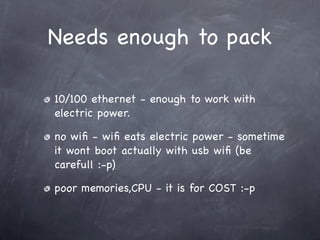 Needs enough to pack

10/100 ethernet - enough to work with
electric power.

no wiﬁ - wiﬁ eats electric power - sometime
it wont boot actually with usb wiﬁ (be
carefull :-p)

poor memories,CPU - it is for COST :-p
 