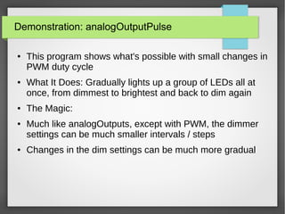 Demonstration: analogOutputPulse
● This program shows what's possible with small changes in
PWM duty cycle
● What It Does: Gradually lights up a group of LEDs all at
once, from dimmest to brightest and back to dim again
● The Magic:
● Much like analogOutputs, except with PWM, the dimmer
settings can be much smaller intervals / steps
● Changes in the dim settings can be much more gradual
 